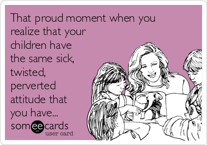 That proud moment when you
realize that your
children have
the same sick,
twisted,
perverted
attitude that
you have... 