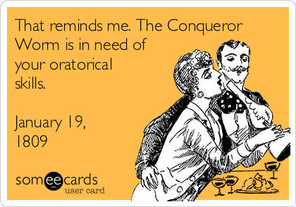 That reminds me. The Conqueror
Worm is in need of
your oratorical
skills.

January 19,
1809
