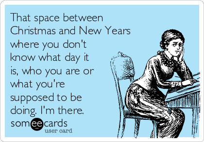 That space between
Christmas and New Years
where you don't
know what day it
is, who you are or
what you're
supposed to be
doing. I'm there. 