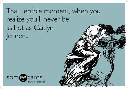 That terrible moment, when you
realize you'll never be
as hot as Caitlyn
Jenner...