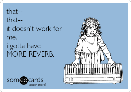 that-- 
that-- 
it doesn't work for
me. 
i gotta have 
MORE REVERB.