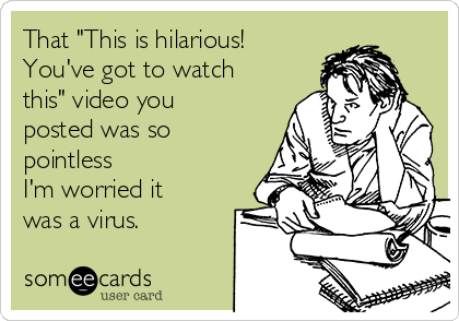 That "This is hilarious!
You've got to watch
this" video you
posted was so
pointless
I'm worried it
was a virus.