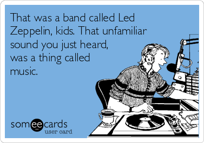 That was a band called Led
Zeppelin, kids. That unfamiliar
sound you just heard,
was a thing called
music.