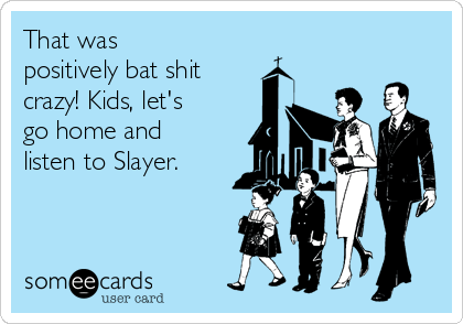 That was
positively bat shit 
crazy! Kids, let's
go home and
listen to Slayer.
