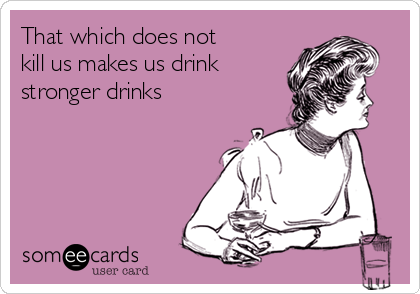 That which does not
kill us makes us drink
stronger drinks