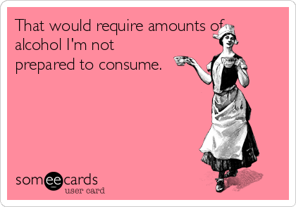 That would require amounts of
alcohol I'm not
prepared to consume.