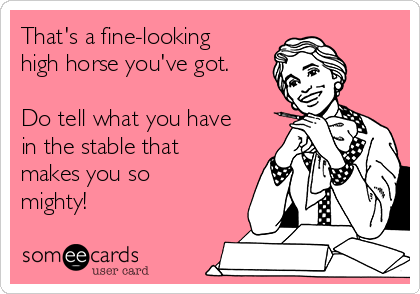 That's a fine-looking
high horse you've got.

Do tell what you have
in the stable that
makes you so
mighty!