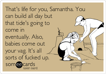 That's life for you, Samantha. You
can build all day but
that tide's going to
come in
eventually. Also,
babies come out
your vag. It's all
sorts of fucked up. 