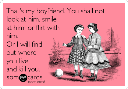 That's my boyfriend. You shall not
look at him, smile
at him, or flirt with
him. 
Or I will find
out where
you live
and kill you.