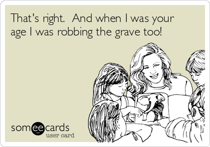 That's right.  And when I was your
age I was robbing the grave too!
