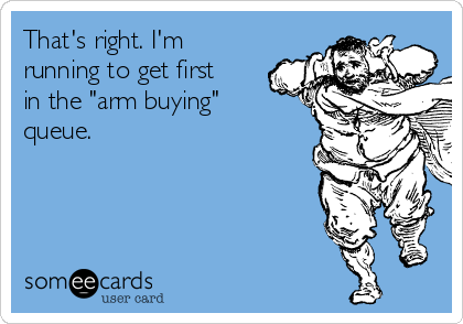 That's right. I'm
running to get first
in the "arm buying"
queue.