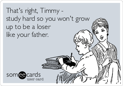 That's right, Timmy -
study hard so you won't grow
up to be a loser
like your father. 