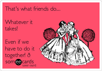 That's what friends do....

Whatever it
takes!

Even if we
have to do it
together! 