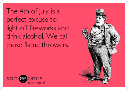 The 4th of July is a
perfect excuse to
light off fireworks and
drink alcohol. We call
those flame throwers.