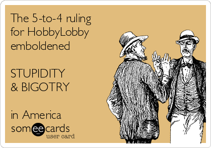 The 5-to-4 ruling
for HobbyLobby 
emboldened

STUPIDITY
& BIGOTRY

in America