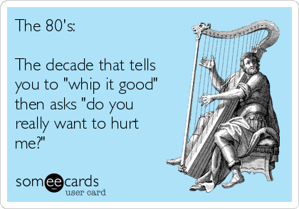 The 80's:

The decade that tells
you to "whip it good"
then asks "do you
really want to hurt
me?"