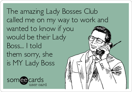 The amazing Lady Bosses Club
called me on my way to work and
wanted to know if you
would be their Lady
Boss... I told
them sorry, she
is MY Lady Boss