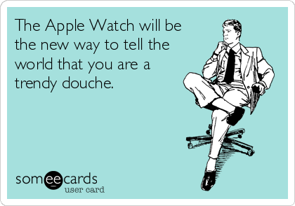 The Apple Watch will be
the new way to tell the
world that you are a
trendy douche. 