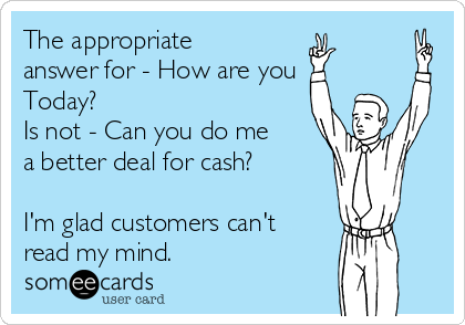The appropriate
answer for - How are you
Today?
Is not - Can you do me
a better deal for cash?

I'm glad customers can't
read my mind.