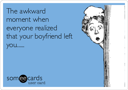 The awkward
moment when
everyone realized
that your boyfriend left
you...... 
