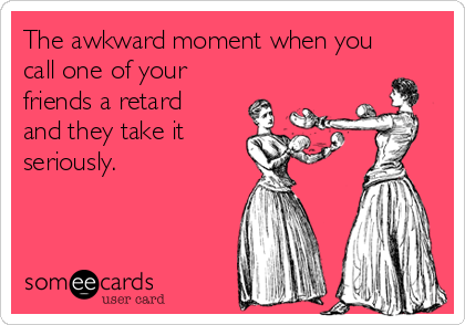 The awkward moment when you
call one of your
friends a retard
and they take it
seriously.
