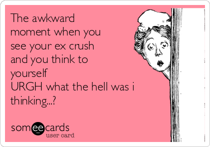 The awkward
moment when you
see your ex crush
and you think to
yourself
URGH what the hell was i
thinking...?