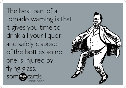 The best part of a
tornado warning is that
it gives you time to
drink all your liquor
and safely dispose
of the bottles so no
one is injured by
flying glass.
