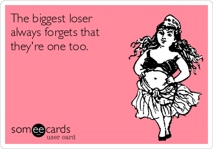 The biggest loser
always forgets that
they're one too.