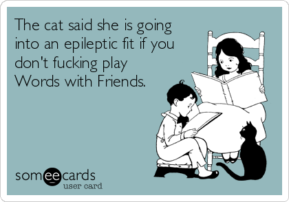 The cat said she is going
into an epileptic fit if you
don't fucking play
Words with Friends.