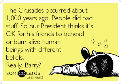 The Crusades occurred about
1,000 years ago. People did bad
stuff. So our President thinks it's
OK for his friends to behead
or burn alive human
beings with different
beliefs.
Really, Barry?