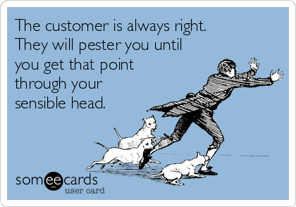 The customer is always right.
They will pester you until
you get that point
through your
sensible head.