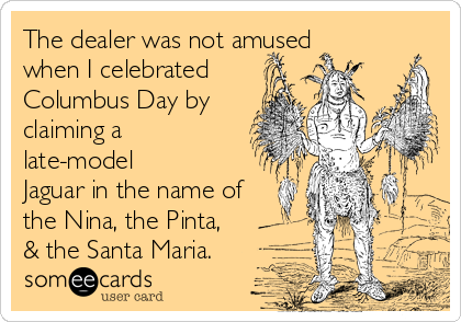 The dealer was not amused 
when I celebrated
Columbus Day by
claiming a
late-model 
Jaguar in the name of
the Nina, the Pinta,
& the Santa Maria.