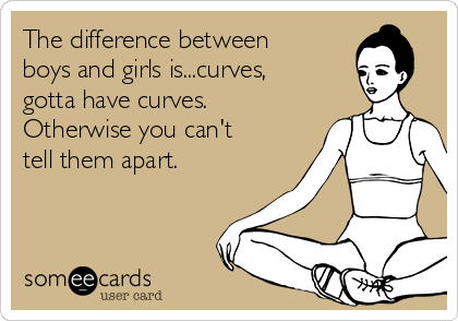 The difference between
boys and girls is...curves,
gotta have curves.
Otherwise you can't
tell them apart.