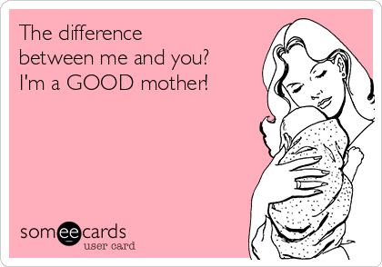 The difference
between me and you?
I'm a GOOD mother!