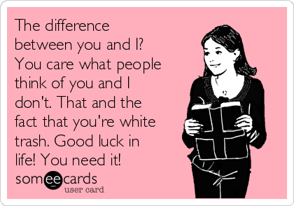 The difference
between you and I?
You care what people
think of you and I
don't. That and the
fact that you're white
trash. Good luck in
life! You need it!