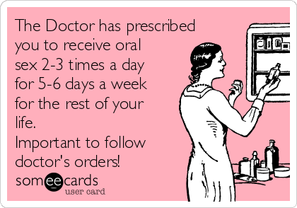 The Doctor has prescribed
you to receive oral
sex 2-3 times a day
for 5-6 days a week
for the rest of your
life. 
Important to follow
doctor's orders!