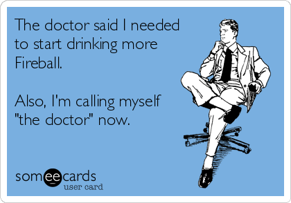 The doctor said I needed
to start drinking more
Fireball.

Also, I'm calling myself
"the doctor" now.