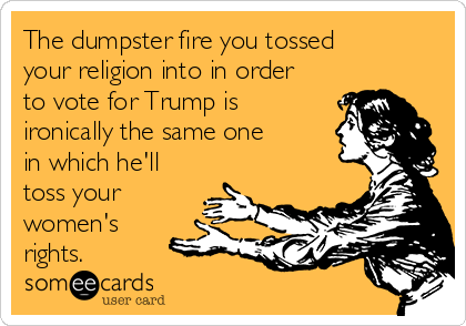 The dumpster fire you tossed
your religion into in order
to vote for Trump is
ironically the same one
in which he'll
toss your
women's
rights. 
