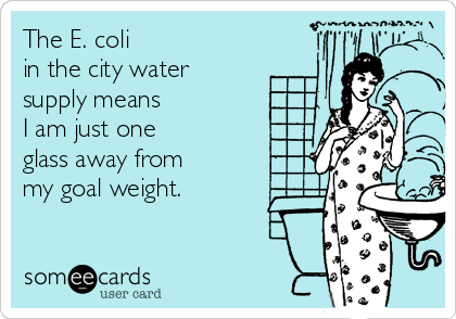 The E. coli 
in the city water
supply means 
I am just one 
glass away from
my goal weight.