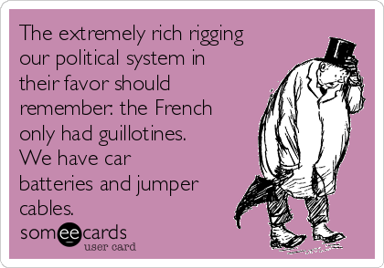 The extremely rich rigging
our political system in
their favor should
remember: the French
only had guillotines. 
We have car
batteries and jumper
cables.