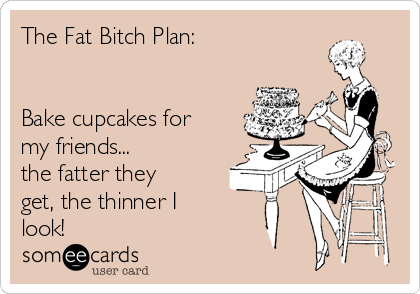 The Fat Bitch Plan:


Bake cupcakes for
my friends... 
the fatter they
get, the thinner I
look!