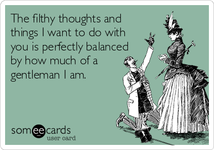The filthy thoughts and
things I want to do with
you is perfectly balanced
by how much of a
gentleman I am.