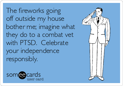 The fireworks going
off outside my house
bother me; imagine what
they do to a combat vet
with PTSD.  Celebrate
your independence 
responsibly.