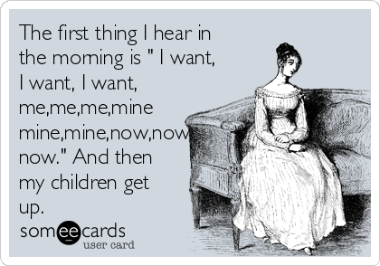 The first thing I hear in
the morning is " I want,
I want, I want,
me,me,me,mine
mine,mine,now,now,
now." And then
my children get
up.