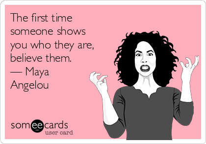 The first time
someone shows
you who they are,
believe them.
— Maya
Angelou