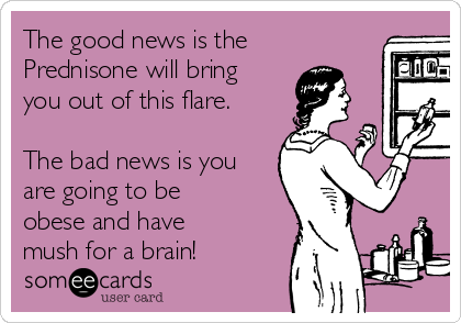 The good news is the
Prednisone will bring
you out of this flare.

The bad news is you
are going to be
obese and have
mush for a brain! 