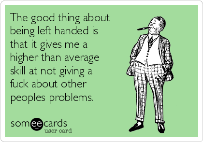 The good thing about
being left handed is
that it gives me a
higher than average
skill at not giving a
fuck about other
peoples problems.
