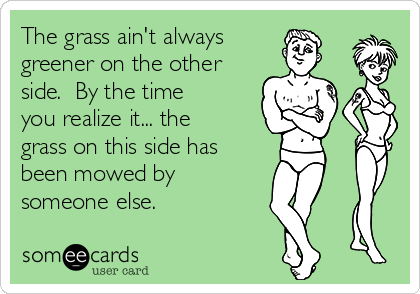 The grass ain't always
greener on the other
side.  By the time
you realize it... the
grass on this side has
been mowed by
someone else.