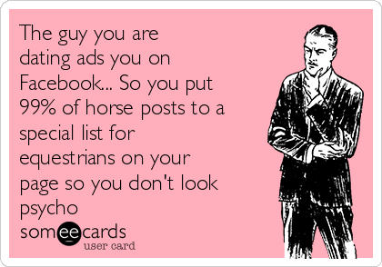 The guy you are 
dating ads you on
Facebook... So you put
99% of horse posts to a
special list for
equestrians on your
page so you don't look
psycho