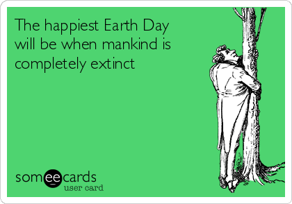 The happiest Earth Day
will be when mankind is
completely extinct